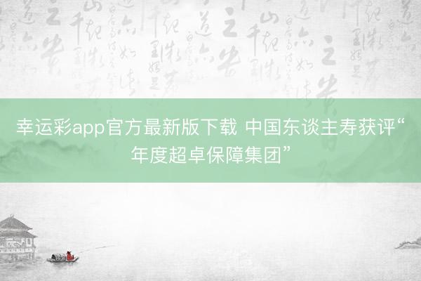 幸运彩app官方最新版下载 中国东谈主寿获评“年度超卓保障集团”