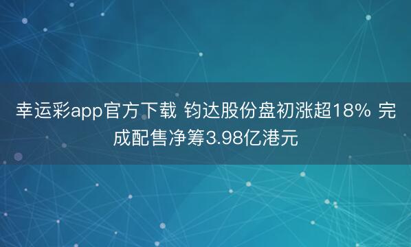 幸运彩app官方下载 钧达股份盘初涨超18% 完成配售净筹3.98亿港元