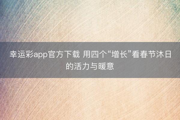 幸运彩app官方下载 用四个“增长”看春节沐日的活力与暖意