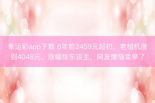 幸运彩app下载 6年前2459元起初，老相机涨到4048元，涨幅惊东谈主，网友懊恼卖早了