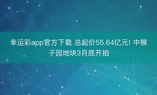幸运彩app官方下载 总起价55.64亿元! 中猴子园地块3月底开拍