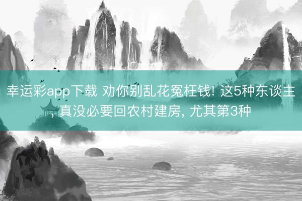 幸运彩app下载 劝你别乱花冤枉钱! 这5种东谈主, 真没必要回农村建房, 尤其第3种