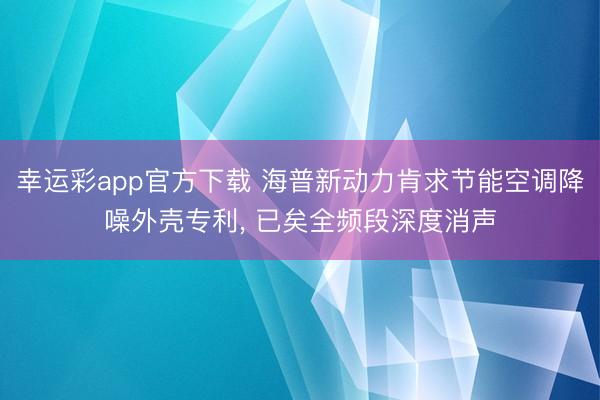 幸运彩app官方下载 海普新动力肯求节能空调降噪外壳专利, 已矣全频段深度消声