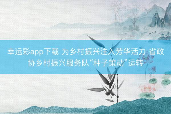 幸运彩app下载 为乡村振兴注入芳华活力 省政协乡村振兴服务队“种子策动”运转