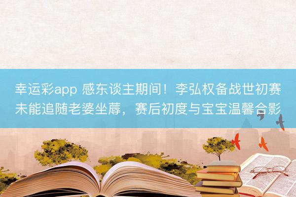 幸运彩app 感东谈主期间!李弘权备战世初赛未能追随老婆坐蓐,赛后初度与宝宝温馨合影