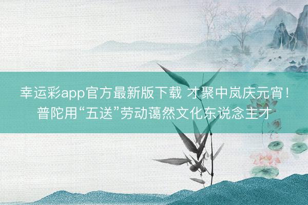 幸运彩app官方最新版下载 才聚中岚庆元宵！普陀用“五送”劳动蔼然文化东说念主才