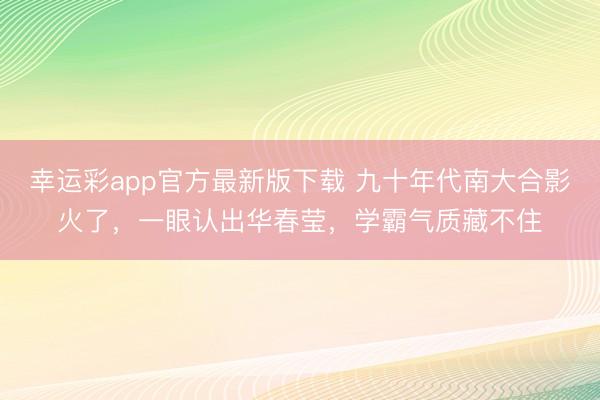 幸运彩app官方最新版下载 九十年代南大合影火了,一眼认出华春莹,学霸气质藏不住