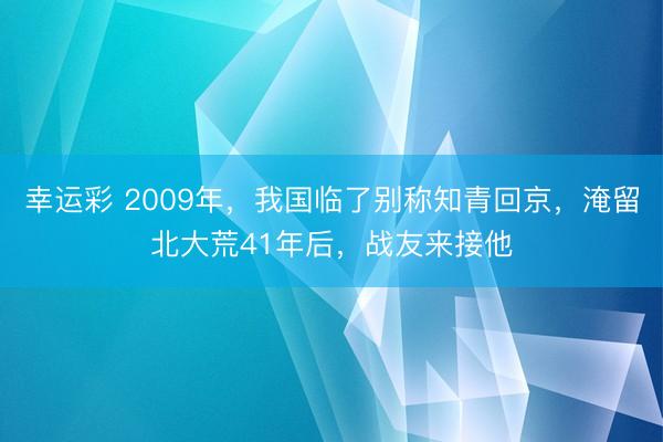 幸运彩 2009年，我国临了别称知青回京，淹留北大荒41年后，战友来接他