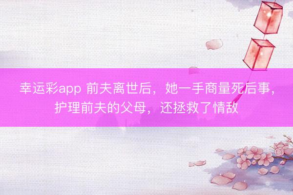 幸运彩app 前夫离世后，她一手商量死后事，护理前夫的父母，还拯救了情敌