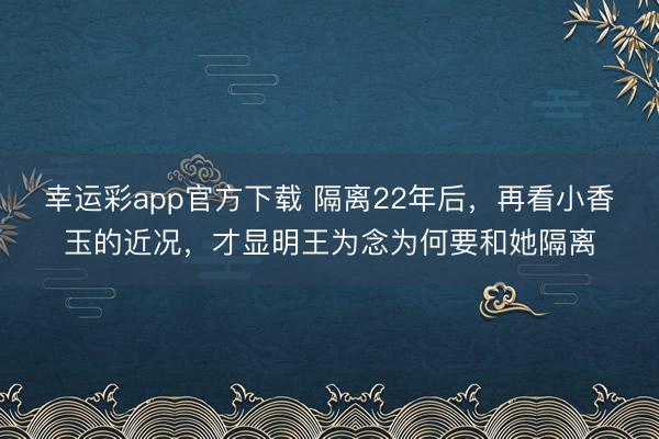 幸运彩app官方下载 隔离22年后，再看小香玉的近况，才显明王为念为何要和她隔离
