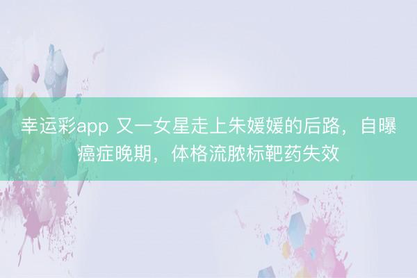 幸运彩app 又一女星走上朱媛媛的后路，自曝癌症晚期，体格流脓标靶药失效