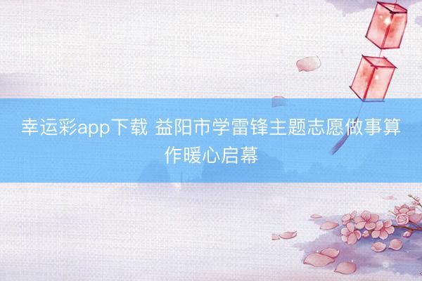 幸运彩app下载 益阳市学雷锋主题志愿做事算作暖心启幕