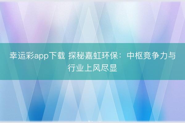 幸运彩app下载 探秘嘉虹环保：中枢竞争力与行业上风尽显