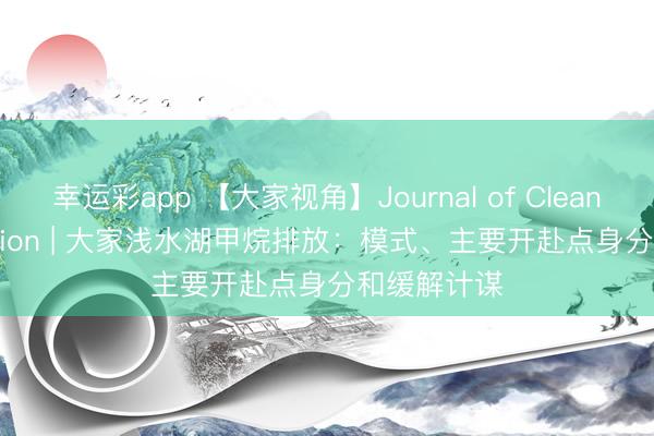 幸运彩app 【大家视角】Journal of Cleaner Production | 大家浅水湖甲烷排放：模式、主要开赴点身分和缓解计谋
