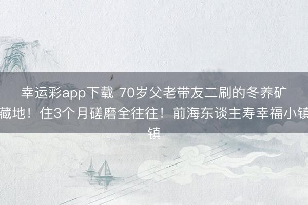 幸运彩app下载 70岁父老带友二刷的冬养矿藏地！住3个月磋磨全往往！前海东谈主寿幸福小镇