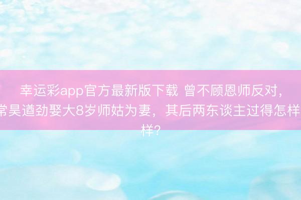 幸运彩app官方最新版下载 曾不顾恩师反对,常昊遒劲娶大8岁师姑为妻,其后两东谈主过得怎样?