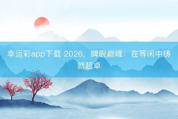幸运彩app下载 2026，睥睨巅峰：在等闲中铸就超卓