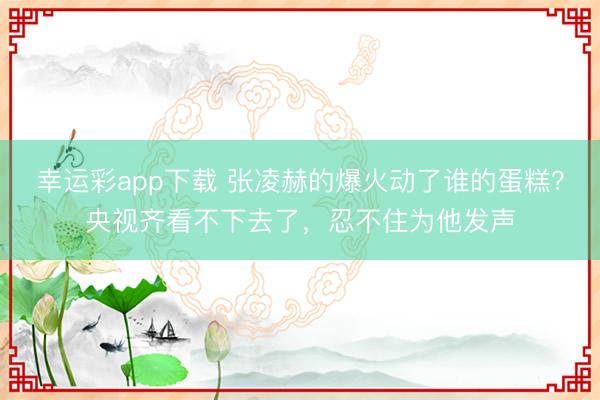 幸运彩app下载 张凌赫的爆火动了谁的蛋糕？央视齐看不下去了，忍不住为他发声