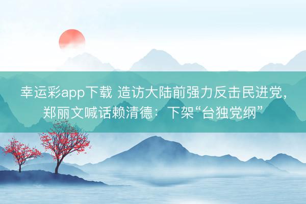 幸运彩app下载 造访大陆前强力反击民进党,郑丽文喊话赖清德:下架“台独党纲”