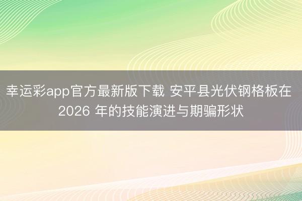 幸运彩app官方最新版下载 安平县光伏钢格板在 2026 年的技能演进与期骗形状