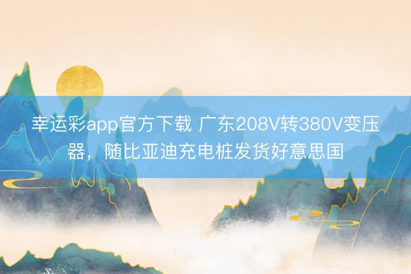 幸运彩app官方下载 广东208V转380V变压器,随比亚迪充电桩发货好意思国