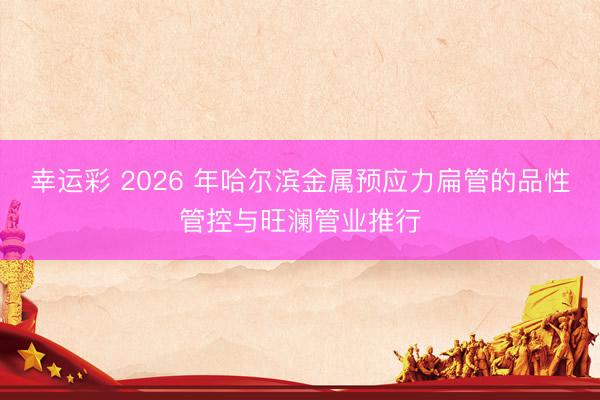 幸运彩 2026 年哈尔滨金属预应力扁管的品性管控与旺澜管业推行
