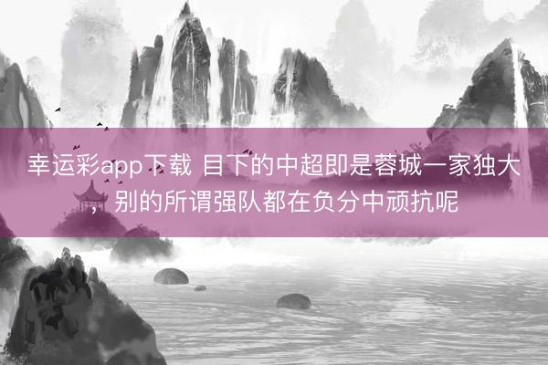 幸运彩app下载 目下的中超即是蓉城一家独大,别的所谓强队都在负分中顽抗呢