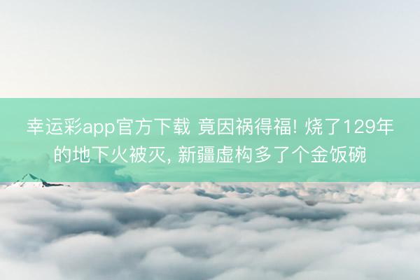 幸运彩app官方下载 竟因祸得福! 烧了129年的地下火被灭, 新疆虚构多了个金饭碗