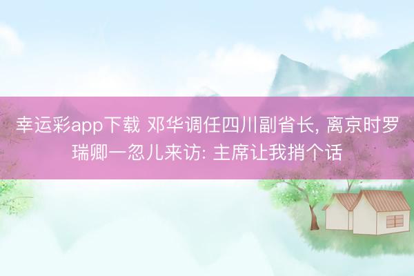 幸运彩app下载 邓华调任四川副省长, 离京时罗瑞卿一忽儿来访: 主席让我捎个话