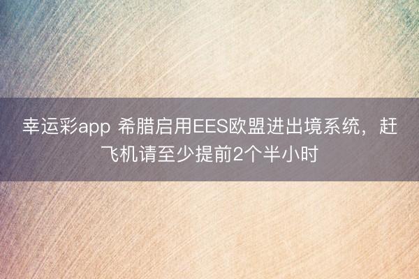 幸运彩app 希腊启用EES欧盟进出境系统,赶飞机请至少提前2个半小时