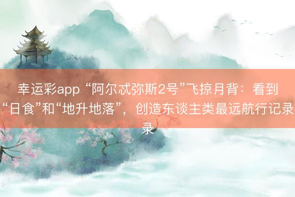 幸运彩app “阿尔忒弥斯2号”飞掠月背：看到“日食”和“地升地落”，创造东谈主类最远航行记录
