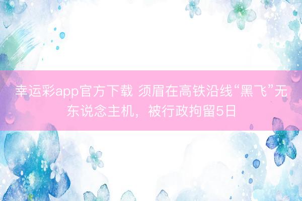 幸运彩app官方下载 须眉在高铁沿线“黑飞”无东说念主机,被行政拘留5日