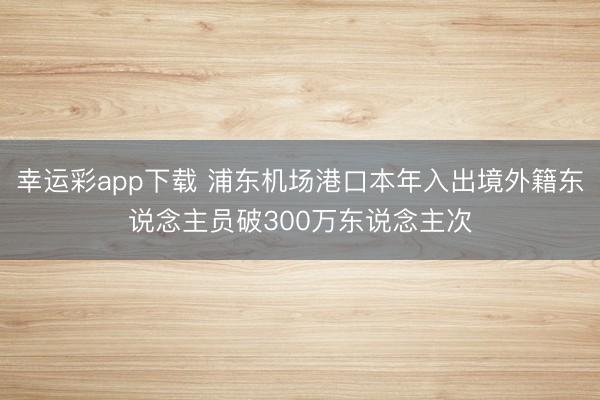 幸运彩app下载 浦东机场港口本年入出境外籍东说念主员破300万东说念主次