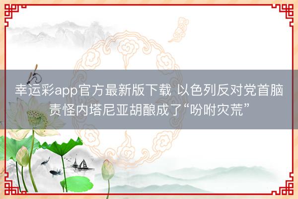 幸运彩app官方最新版下载 以色列反对党首脑责怪内塔尼亚胡酿成了“吩咐灾荒”