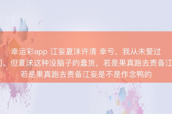 幸运彩app 江妄夏沫许清 幸亏,我从未爱过你 我虽然不会去问。但夏沫这种没脑子的蠢货,若是果真跑去责备江妄是不是作念鸭的
