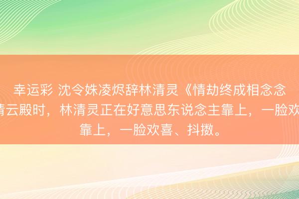 幸运彩 沈令姝凌烬辞林清灵《情劫终成相念念骨》来到清云殿时，林清灵正在好意思东说念主靠上，一脸欢喜、抖擞。