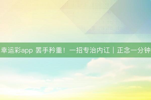 幸运彩app 罢手矜重！一招专治内讧｜正念一分钟