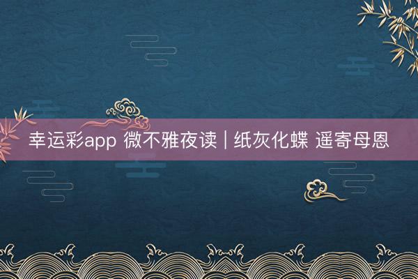 幸运彩app 微不雅夜读 | 纸灰化蝶 遥寄母恩