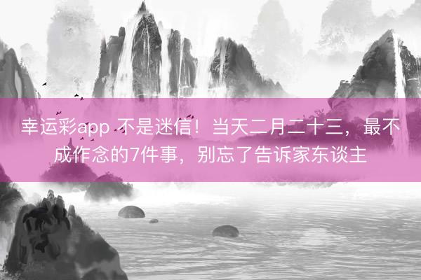 幸运彩app 不是迷信！当天二月二十三，最不成作念的7件事，别忘了告诉家东谈主