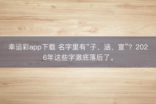 幸运彩app下载 名字里有“子、涵、宣”？2026年这些字澈底落后了。