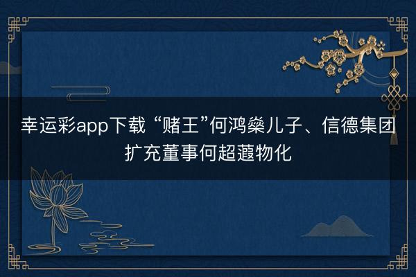 幸运彩app下载 “赌王”何鸿燊儿子、信德集团扩充董事何超蕸物化