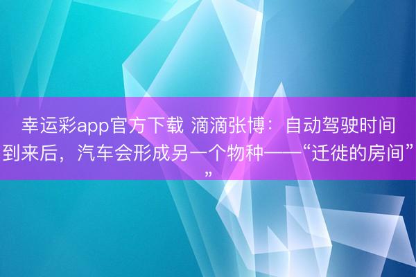 幸运彩app官方下载 滴滴张博:自动驾驶时间到来后,汽车会形成另一个物种——“迁徙的房间”