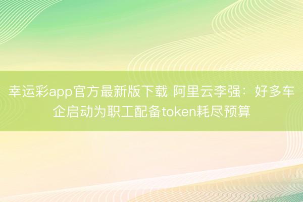 幸运彩app官方最新版下载 阿里云李强:好多车企启动为职工配备token耗尽预算