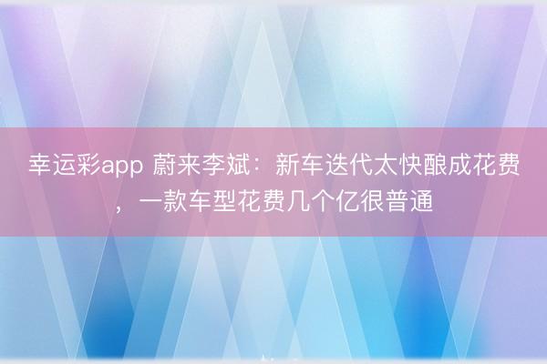 幸运彩app 蔚来李斌：新车迭代太快酿成花费，一款车型花费几个亿很普通