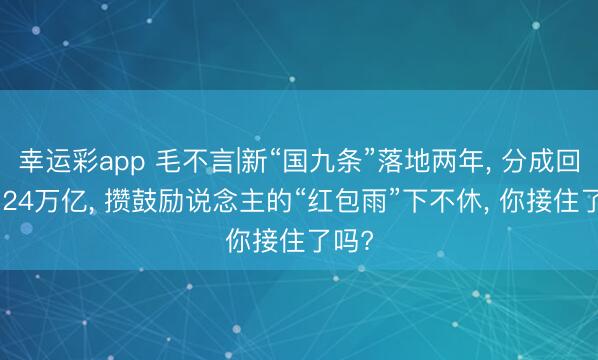 幸运彩app 毛不言|新“国九条”落地两年, 分成回购5.24万亿, 攒鼓励说念主的“红包雨”下不休, 你接住了吗?