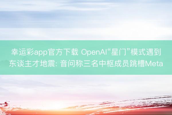 幸运彩app官方下载 OpenAI“星门”模式遇到东谈主才地震: 音问称三名中枢成员跳槽Meta