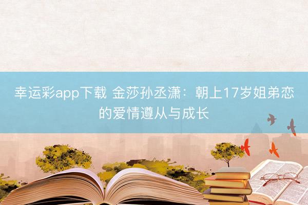 幸运彩app下载 金莎孙丞潇:朝上17岁姐弟恋的爱情遵从与成长