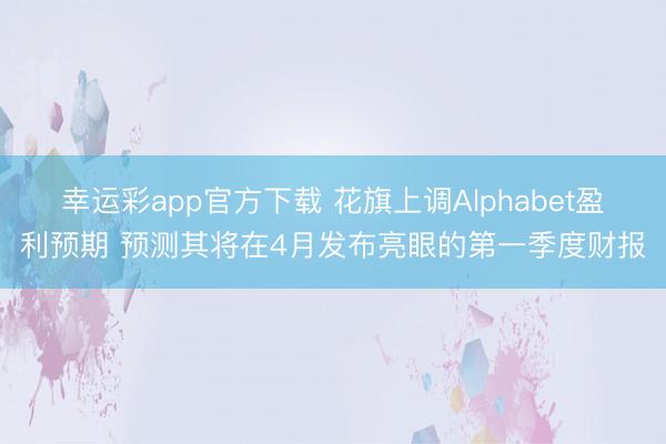 幸运彩app官方下载 花旗上调Alphabet盈利预期 预测其将在4月发布亮眼的第一季度财报