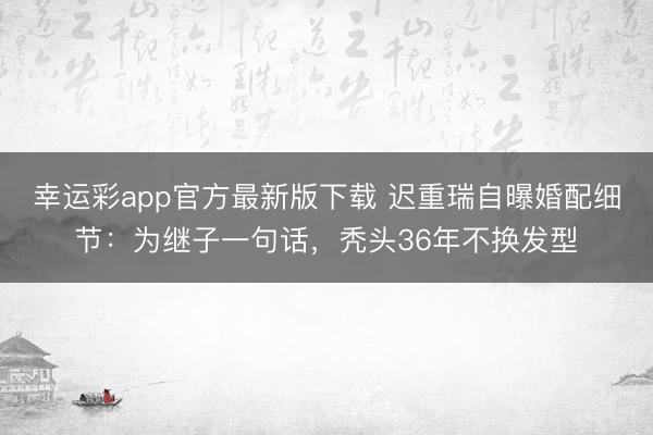 幸运彩app官方最新版下载 迟重瑞自曝婚配细节:为继子一句话,秃头36年不换发型
