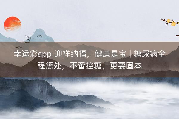 幸运彩app 迎祥纳福,健康是宝 | 糖尿病全程惩处,不啻控糖,更要固本
